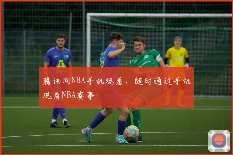 腾讯网NBA手机观看,随时通过手机观看NBA赛事