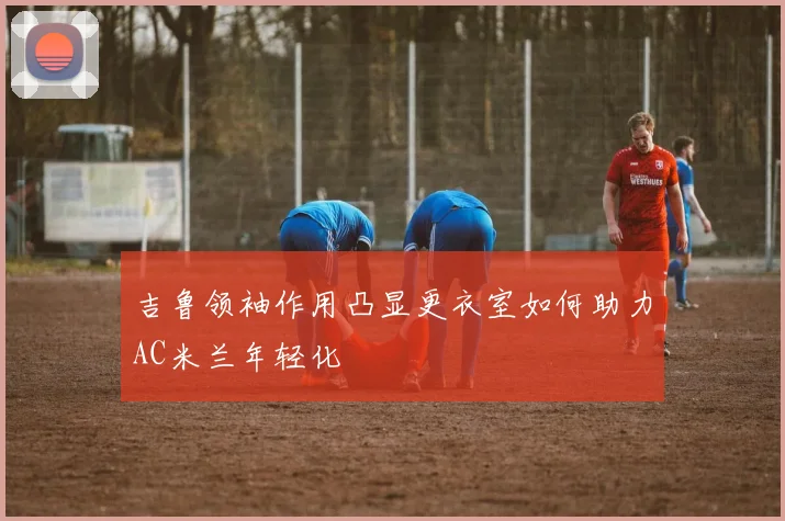 吉鲁领袖作用凸显更衣室如何助力AC米兰年轻化