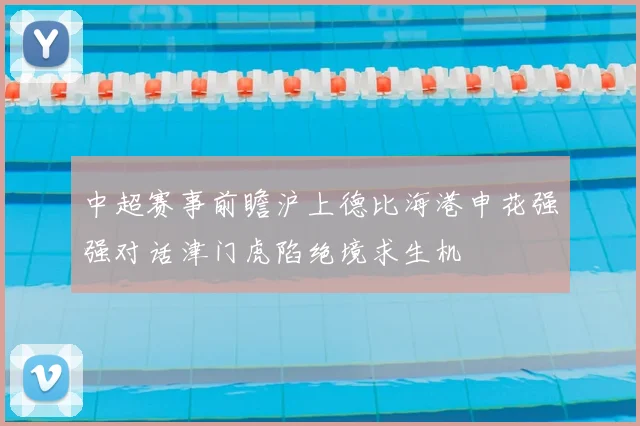 中超赛事前瞻沪上德比海港申花强强对话津门虎陷绝境求生机
