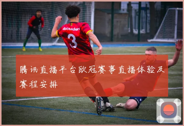 腾讯直播平台欧冠赛事直播体验及赛程安排