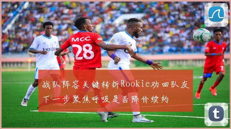 战队阵容关键转折Rookie劝回队友下一步聚焦呼吸是否降价续约