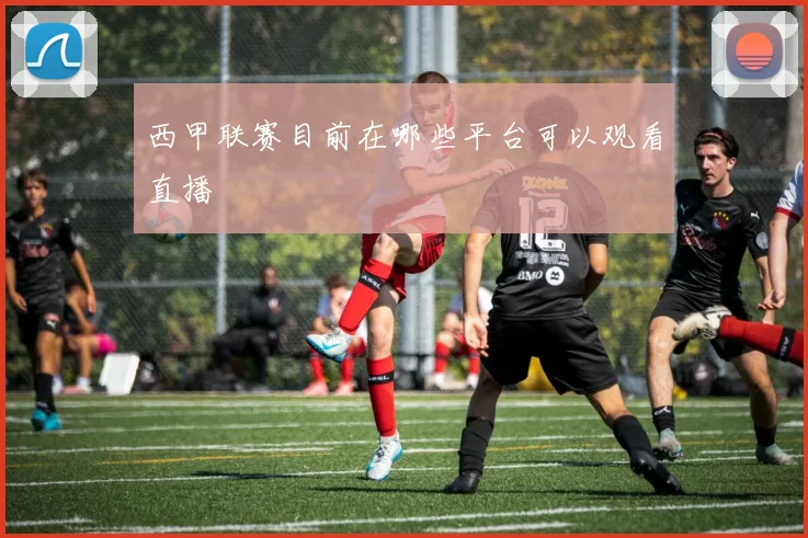 西甲联赛目前在哪些平台可以观看直播
