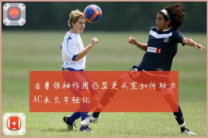吉鲁领袖作用凸显更衣室如何助力AC米兰年轻化